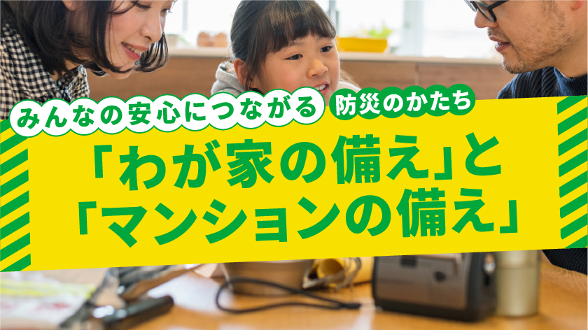 みんなの安心につながる 防災のかたち 「わが家の備え」と「マンションの備え」