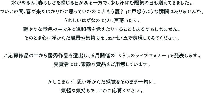 水がぬるみ、春らしさを感じる日がある一方で、少し汗ばむ陽気の日も増えてきました。
                      ついこの間、春が来たばかりだと思っていたのに、「もう夏？」と戸惑うような瞬間はありませんか。うれしいはずなのに少し戸惑ったり、軽やかな景色の中でふと違和感を覚えたりすることもあるかもしれません。そのとき心に浮かんだ風景や気持ちを、五・七・五で表現してみてください。ご応募作品の中から優秀作品を選出し、６月開催の「くらしのライブセミナー」で発表します。受賞者には、素敵な賞品をご用意しています。かしこまらず、思い浮かんだ感覚をそのまま一句に。気軽な気持ちで、ぜひご応募ください。