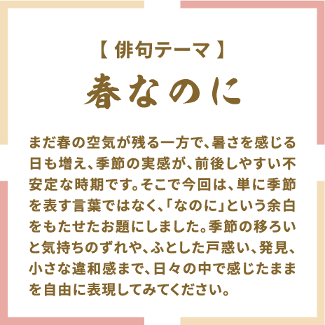 【俳句テーマ】 春なのに まだ春の空気が残る一方で、暑さを感じる日も増え、季節の実感が、前後しやすい不安定な時期です。そこで今回は、単に季節を表す言葉ではなく、「なのに」という余白をもたせたお題にしました。季節の移ろいと気持ちのずれや、ふとした戸惑い、発見、小さな違和感まで、日々の中で感じたままを自由に表現してみてください。