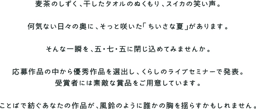 麦茶のしずく、干したタオルのぬくもり、スイカの笑い声。何気ない日々の奥に、そっと咲いた「ちいさな夏」があります。そんな一瞬を、五・七・五に閉じ込めてみませんか。応募作品の中から優秀作品を選出し、くらしのライブセミナーで発表。受賞者には素敵な賞品をご用意しています。ことばで紡ぐあなたの作品が、風鈴のように誰かの胸を揺らすかもしれません。