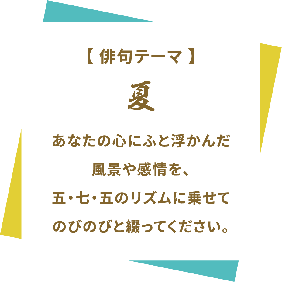 【俳句テーマ】 夏 あなたの心にふと浮かんだ風景や感情を、五・七・五のリズムに乗せてのびのびと綴ってください。