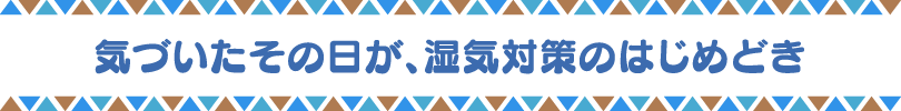 気づいたその日が、湿気対策のはじめどき