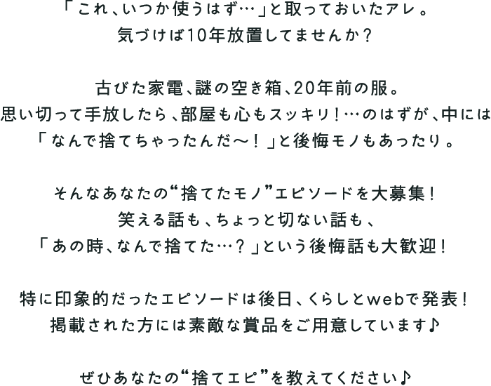 「これ、いつか使うはず…」と取っておいたアレ。気づけば10年放置してませんか? 古びた家電、謎の空き箱、20年前の服。思い切って手放したら、部屋も心もスッキリ!…のはずが、中には「なんで捨てちゃったんだ〜!」と後悔モノもあったり。 そんなあなたの“捨てたモノ”エピソードを大募集!笑える話も、ちょっと切ない話も、「あの時、なんで捨てた…?」という後悔話も大歓迎! 特に印象的だったエピソードは後日、くらしとwebで発表!掲載された方には素敵な賞品をご用意しています♪ ぜひあなたの“捨てエピ”を教えてください♪
