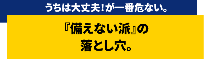 うちは大丈夫!が一番危ない。『備えない派』の落とし穴。