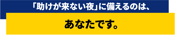 「助けが来ない夜」に備えるのは、あなたです。