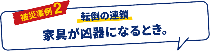 被災事例 2 転倒の連鎖 家具が凶器になるとき。